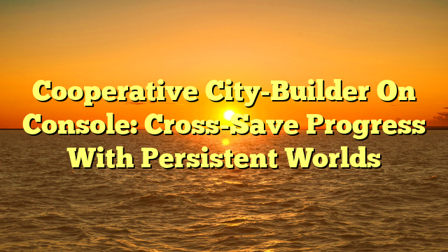 Cooperative City-Builder On Console: Cross-Save Progress With Persistent Worlds