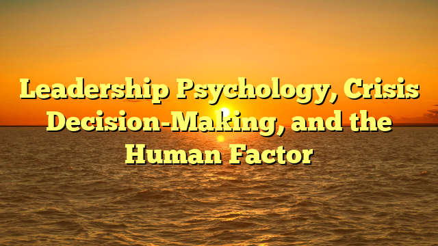 Leadership Psychology, Crisis Decision-Making, and the Human Factor