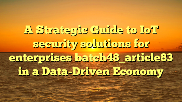 A Strategic Guide to IoT security solutions for enterprises batch48_article83 in a Data-Driven Economy