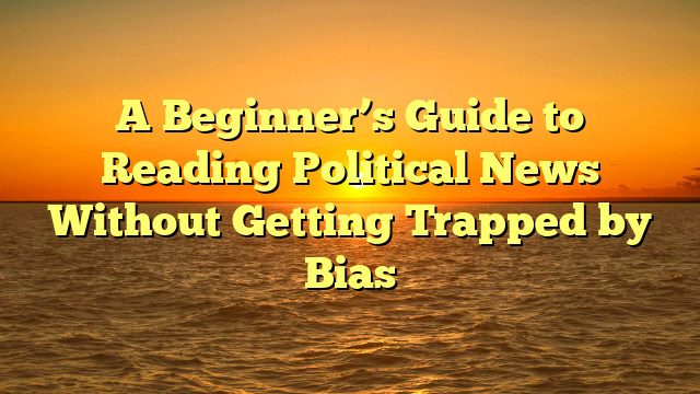 A Beginner’s Guide to Reading Political News Without Getting Trapped by Bias