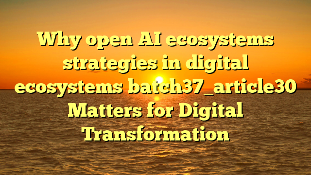 Why open AI ecosystems strategies in digital ecosystems batch37_article30 Matters for Digital Transformation